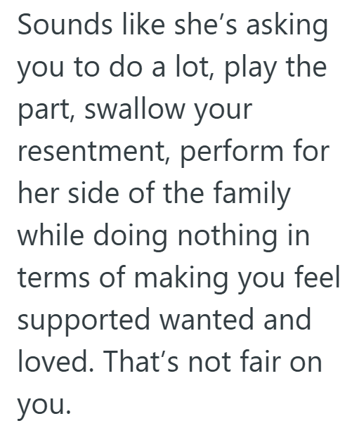 Sounds like she's asking you to do a lot, play the part, swallow your resentment, perform for her side of the family while doing nothing in terms of making you feel supported wanted and loved. That's not fair on you.