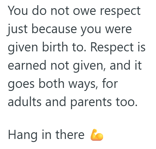You do not owe respect just because you were given birth to. Respect is earned not given, and it goes both ways, for adults and parents too. Hang in there