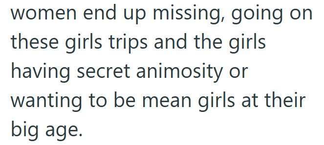 women end up missing, going on these girls trips and the girls having secret animosity or wanting to be mean girls at their big age.
