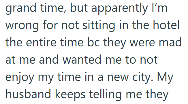 grand time, but apparently I'm wrong for not sitting in the hotel the entire time bc they were mad at me and wanted me to not enjoy my time in a new city. My husband keeps telling me they