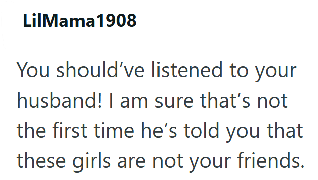 LilMama1908 You should've listened to your husband! I am sure that's not the first time he's told you that these girls are not your friends.