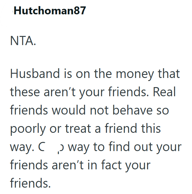 Hutchoman87 NTA. Husband is on the money that these aren't your friends. Real friends would not behave so poorly or treat a friend this way. C way to find out your friends aren't in fact your friends.