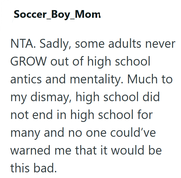Soccer_Boy_Mom NTA. Sadly, some adults never GROW out of high school antics and mentality. Much to my dismay, high school did not end in high school for many and no one could've warned me that it would be this bad.