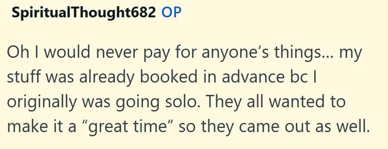 SpiritualThought682 OP Oh I would never pay for anyone's things... my stuff was already booked in advance bc | originally was going solo. They all wanted to make it a "great time" so they came out as well.