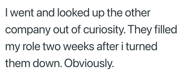 I went and looked up the other company out of curiosity. They filled my role two weeks after i turned them down. Obviously.