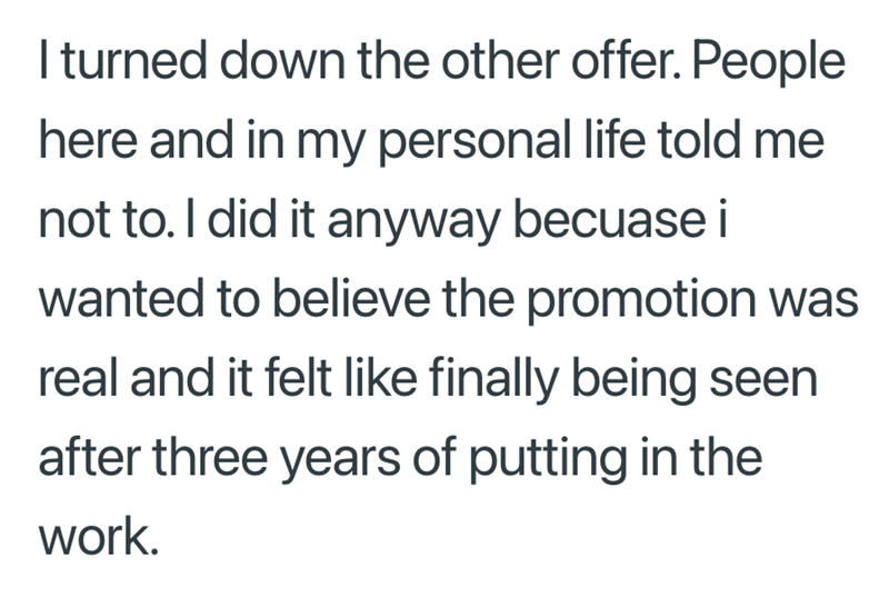 I turned down the other offer. People here and in my personal life told me not to. I did it anyway becuase i wanted to believe the promotion was real and it felt like finally being seen after three years of putting in the work.