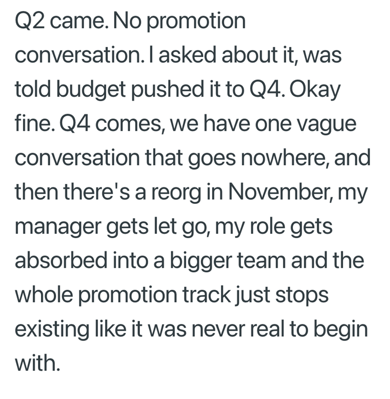 Q2 came. No promotion conversation. I asked about it, was told budget pushed it to Q4. Okay fine. Q4 comes, we have one vague conversation that goes nowhere, and then there's a reorg in November, my manager gets let go, my role gets absorbed into a bigger team and the whole promotion track just stops existing like it was never real to begin with.