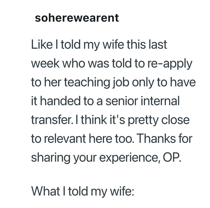 soherewearent Like I told my wife this last week who was told to re-apply to her teaching job only to have it handed to a senior internal transfer. I think it's pretty close to relevant here too. Thanks for sharing your experience, OP. What I told my wife: