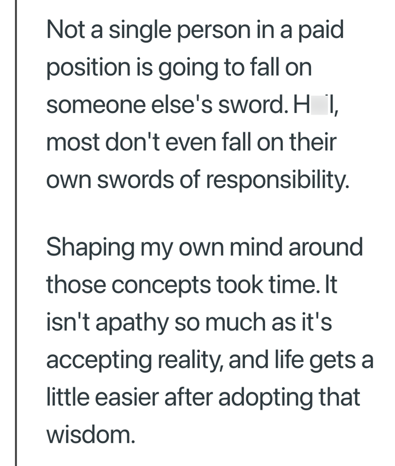 Not a single person in a paid position is going to fall on someone else's sword. H I, most don't even fall on their own swords of responsibility. Shaping my own mind around those concepts took time. It isn't apathy so much as it's accepting reality, and life gets a little easier after adopting that wisdom.