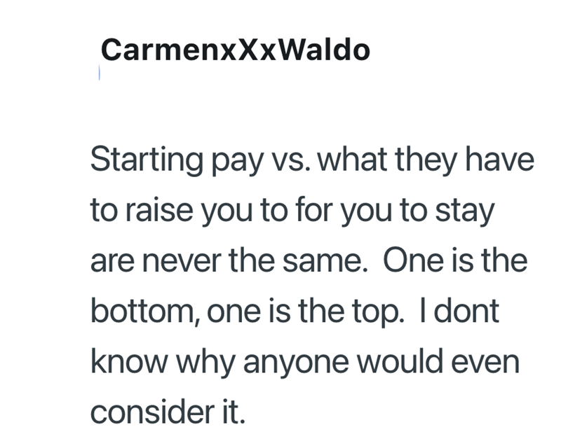 CarmenxXxWaldo Starting pay vs. what they have to raise you to for you to stay are never the same. One is the bottom, one is the top. I dont know why anyone would even consider it.