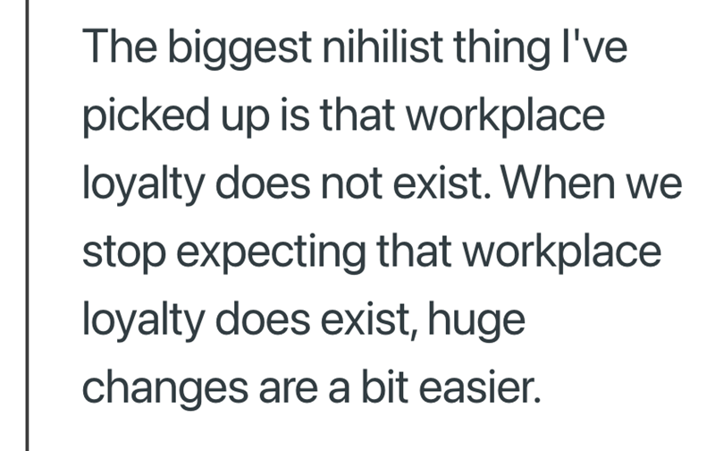 The biggest nihilist thing I've picked up is that workplace loyalty does not exist. When we stop expecting that workplace loyalty does exist, huge changes are a bit easier.