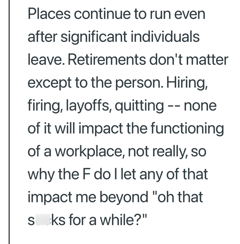 Places continue to run even after significant individuals leave. Retirements don't matter except to the person. Hiring, firing, layoffs, quitting -- none of it will impact the functioning of a workplace, not really, so why the F do I let any of that impact me beyond "oh that sks for a while?"