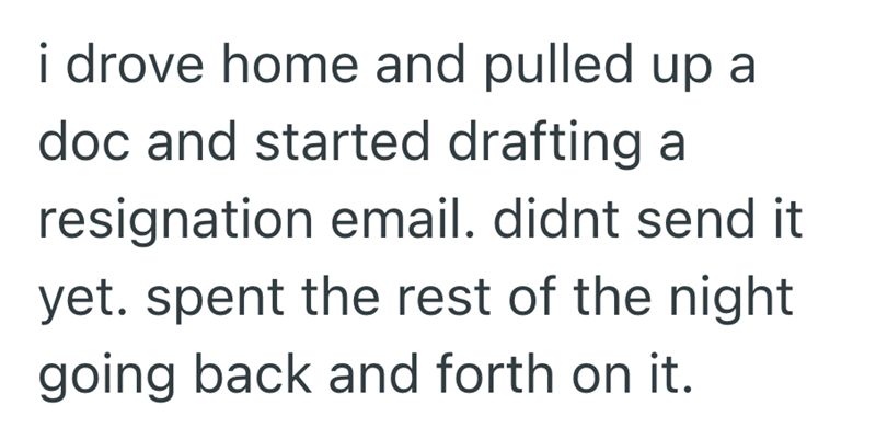 i drove home and pulled up a doc and started drafting a resignation email. didnt send it yet. spent the rest of the night going back and forth on it.