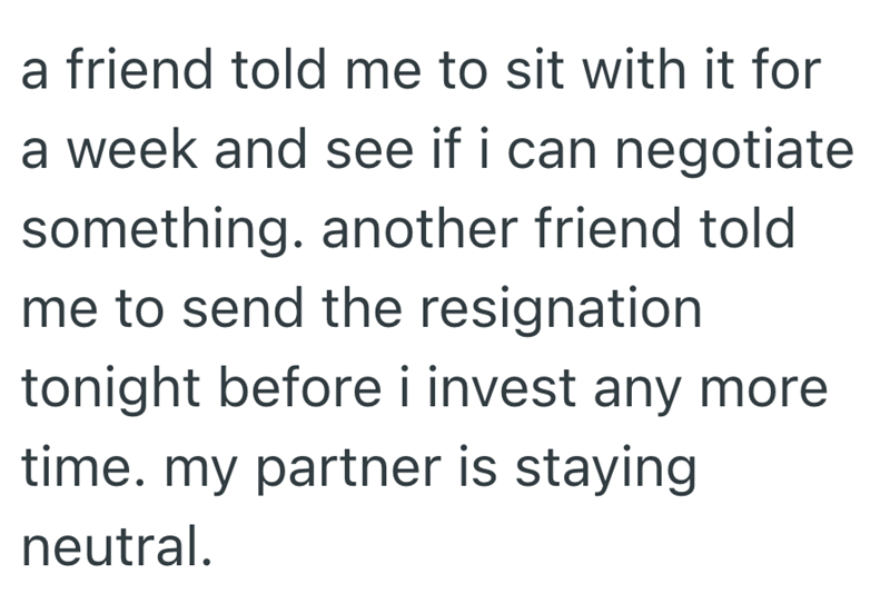 a friend told me to sit with it for a week and see if i can negotiate something. another friend told me to send the resignation tonight before i invest any more time. my partner is staying neutral.
