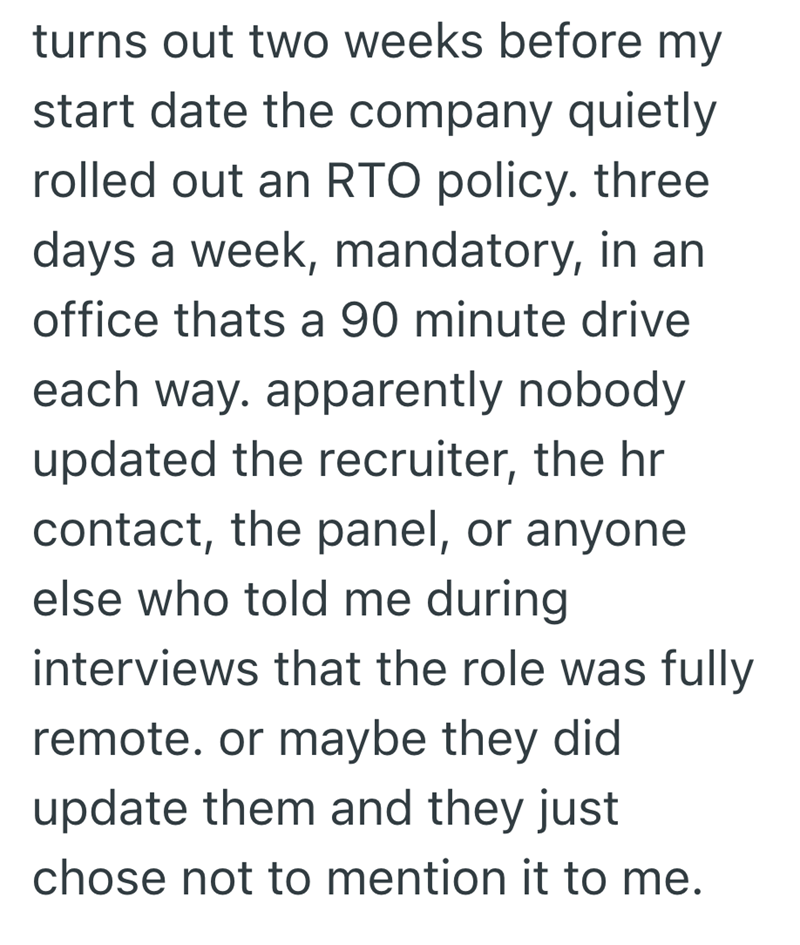 turns out two weeks before my start date the company quietly rolled out an RTO policy. three days a week, mandatory, in an office thats a 90 minute drive each way. apparently nobody updated the recruiter, the hr contact, the panel, or anyone else who told me during interviews that the role was fully remote. or maybe they did update them and they just chose not to mention it to me.