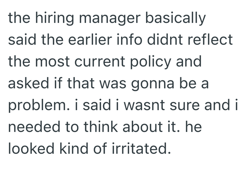 the hiring manager basically said the earlier info didnt reflect the most current policy and asked if that was gonna be a problem. i said i wasnt sure and i needed to think about it. he looked kind of irritated.