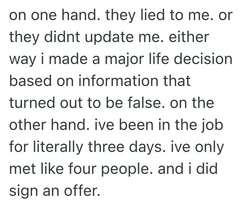 on one hand. they lied to me. or they didnt update me. either way i made a major life decision based on information that turned out to be false. on the other hand. ive been in the job for literally three days. ive only met like four people. and i did sign an offer.