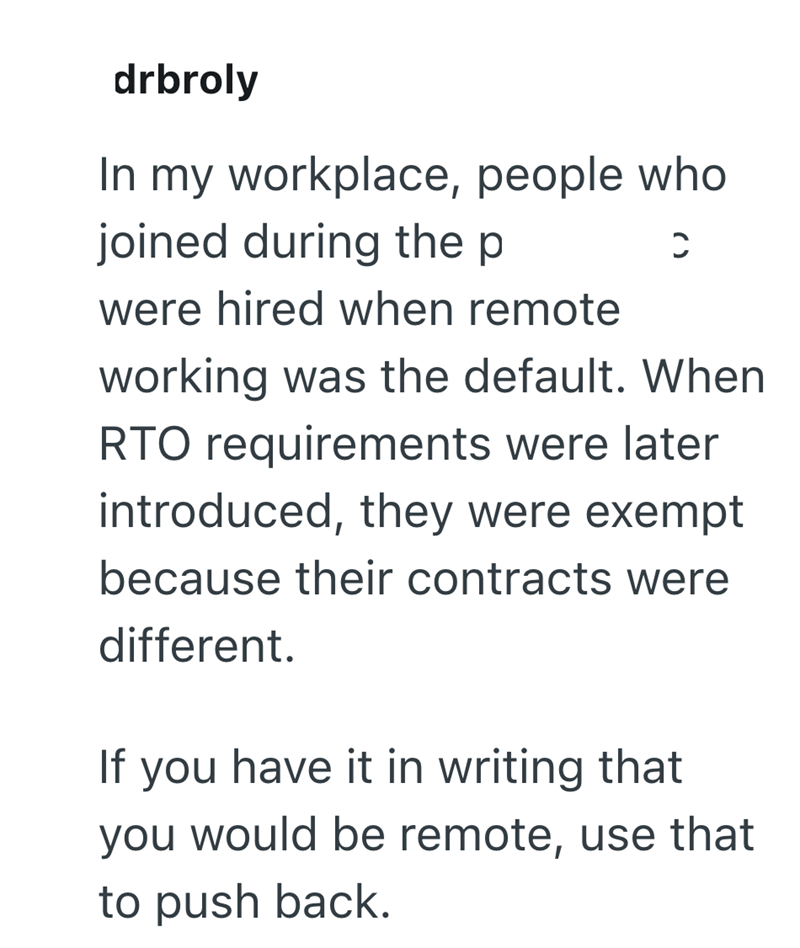 drbroly In my workplace, people who joined during the p C were hired when remote working was the default. When RTO requirements were later introduced, they were exempt because their contracts were different. If you have it in writing that you would be remote, use that to push back.