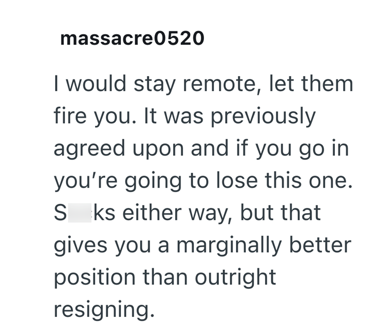 massacre0520 I would stay remote, let them fire you. It was previously agreed upon and if you go in you're going to lose this one. S ks either way, but that gives you a marginally better position than outright resigning.