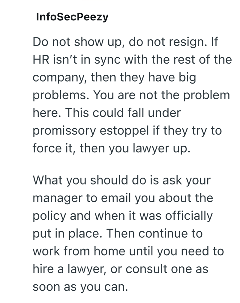 InfoSecPeezy Do not show up, do not resign. If HR isn't in sync with the rest of the company, then they have big problems. You are not the problem here. This could fall under promissory estoppel if they try to force it, then you lawyer up. What you should do is ask your manager to email you about the policy and when it was officially put in place. Then continue to work from home until you need to hire a lawyer, or consult one as soon as you can.