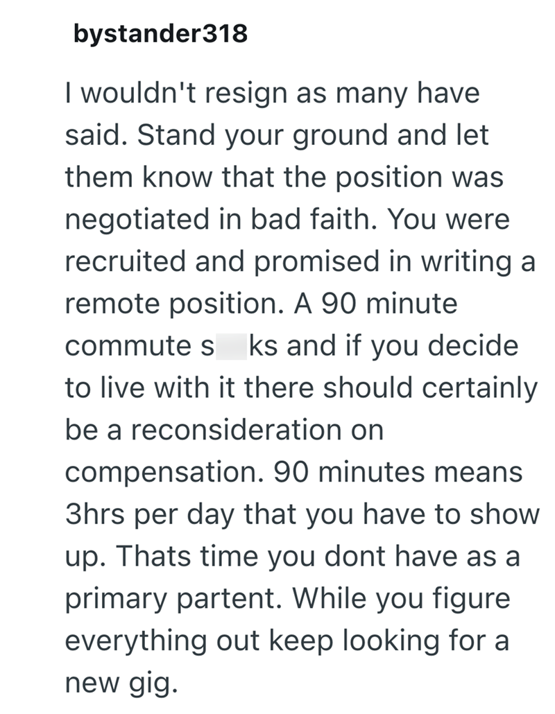 bystander318 I wouldn't resign as many have said. Stand your ground and let them know that the position was negotiated in bad faith. You were recruited and promised in writing a remote position. A 90 minute commute s ks and if you decide to live with it there should certainly be a reconsideration on compensation. 90 minutes means 3hrs per day that you have to show up. Thats time you dont have as a primary partent. While you figure everything out keep looking for a new gig.