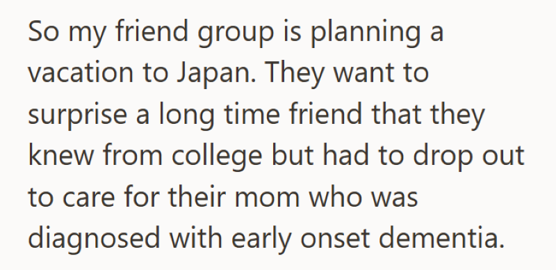So my friend group is planning a vacation to Japan. They want to surprise a long time friend that they knew from college but had to drop out to care for their mom who was diagnosed with early onset dementia.