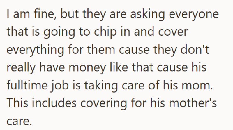 I am fine, but they are asking everyone that is going to chip in and cover everything for them cause they don't really have money like that cause his fulltime job is taking care of his mom. This includes covering for his mother's care.