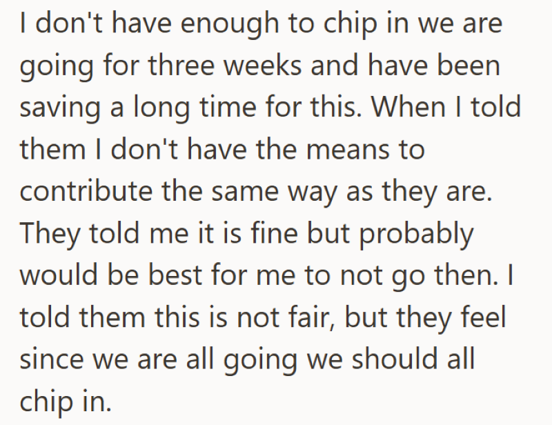 I don't have enough to chip in we are going for three weeks and have been saving a long time for this. When I told them I don't have the means to contribute the same way as they are. They told me it is fine but probably would be best for me to not go then. I told them this is not fair, but they feel since we are all going we should all chip in.