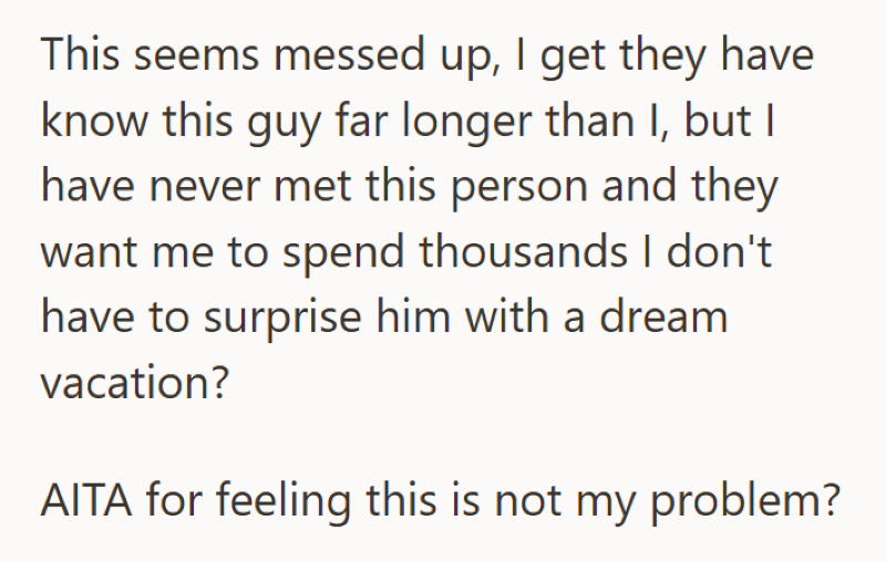 This seems messed up, I get they have know this guy far longer than I, but I have never met this person and they want me to spend thousands I don't have to surprise him with a dream vacation? AITA for feeling this is not my problem?