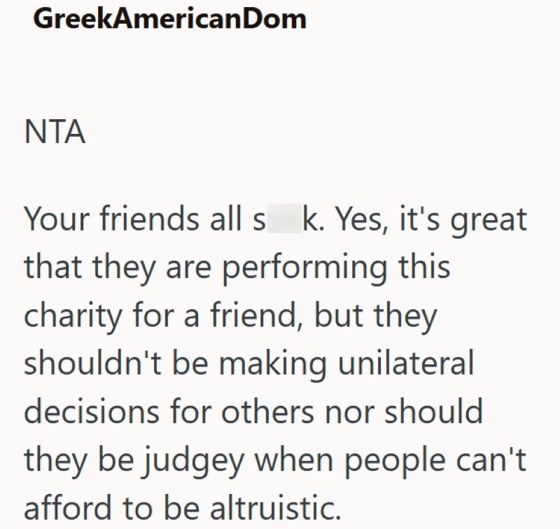 GreekAmericanDom NTA Your friends all s k. Yes, it's great that they are performing this charity for a friend, but they shouldn't be making unilateral decisions for others nor should they be judgey when people can't afford to be altruistic.