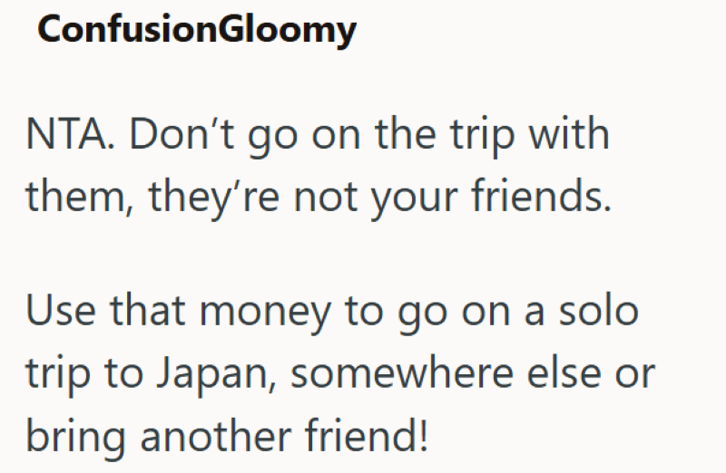 ConfusionGloomy NTA. Don't go on the trip with them, they're not your friends. Use that money to go on a solo trip to Japan, somewhere else or bring another friend!