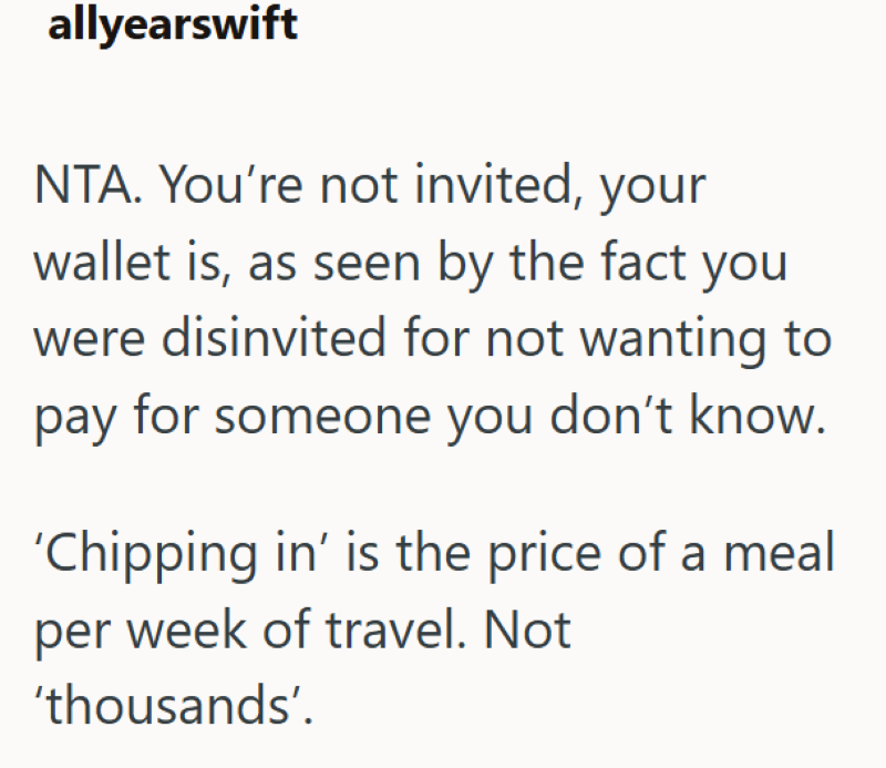 allyearswift NTA. You're not invited, your wallet is, as seen by the fact you were disinvited for not wanting to pay for someone you don't know. 'Chipping in' is the price of a meal per week of travel. Not 'thousands'.