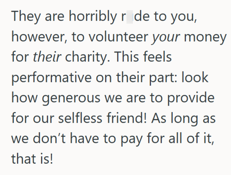 They are horribly r de to you, however, to volunteer your money for their charity. This feels performative on their part: look how generous we are to provide for our selfless friend! As long as we don't have to pay for all of it, that is!