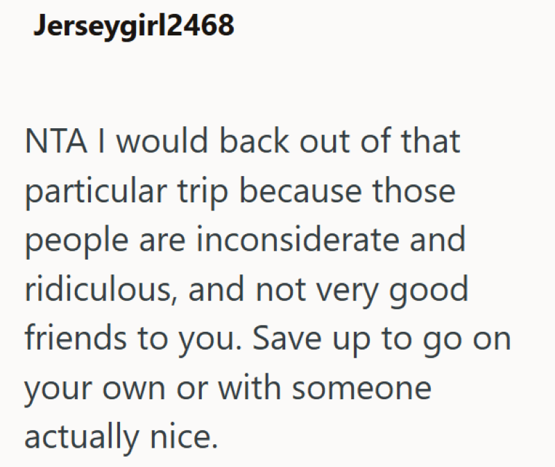 Jerseygirl2468 NTA I would back out of that particular trip because those people are inconsiderate and ridiculous, and not very good friends to you. Save up to go on your own or with someone actually nice.