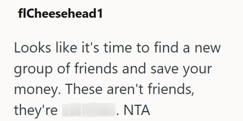 flCheesehead1 Looks like it's time to find a new group of friends and save your money. These aren't friends, they're . NTA