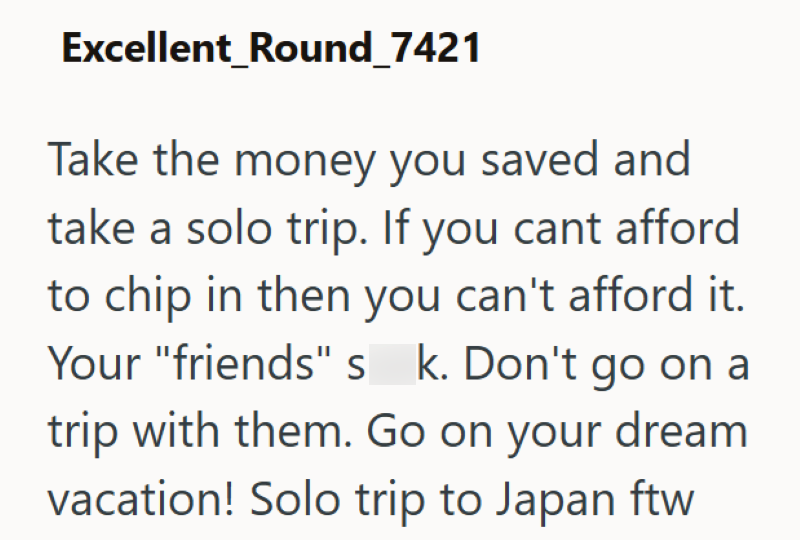 Excellent_Round_7421 Take the money you saved and take a solo trip. If you cant afford to chip in then you can't afford it. Your "friends" s_k. Don't go on a trip with them. Go on your dream vacation! Solo trip to Japan ftw