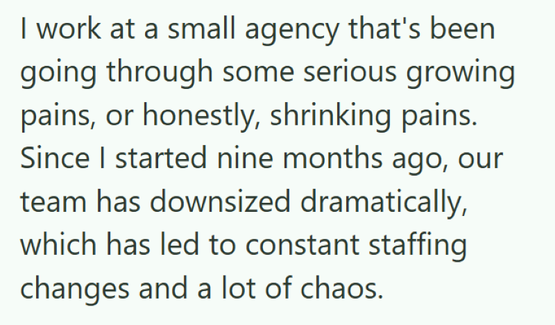 I work at a small agency that's been going through some serious growing pains, or honestly, shrinking pains. Since I started nine months ago, our team has downsized dramatically, which has led to constant staffing changes and a lot of chaos.