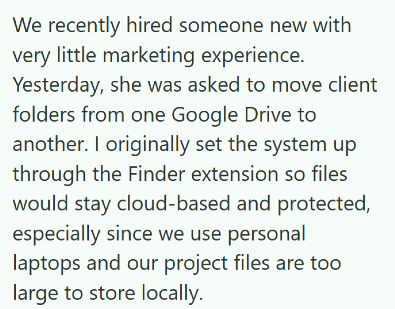 We recently hired someone new with very little marketing experience. Yesterday, she was asked to move client folders from one Google Drive to another. I originally set the system up through the Finder extension so files would stay cloud-based and protected, especially since we use personal laptops and our project files are too large to store locally.