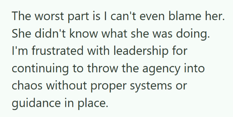 The worst part is I can't even blame her. She didn't know what she was doing. I'm frustrated with leadership for continuing to throw the agency into chaos without proper systems or guidance in place.