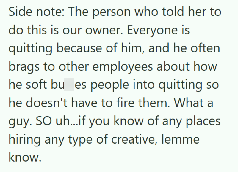 Side note: The person who told her to do this is our owner. Everyone is quitting because of him, and he often brags to other employees about how he soft bu es people into quitting so he doesn't have to fire them. What a guy. SO uh...if you know of any places hiring any type of creative, lemme know.