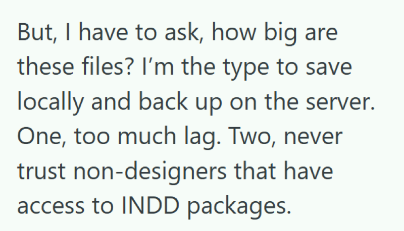 But, I have to ask, how big are these files? I'm the type to save locally and back up on the server. One, too much lag. Two, never trust non-designers that have access to INDD packages.