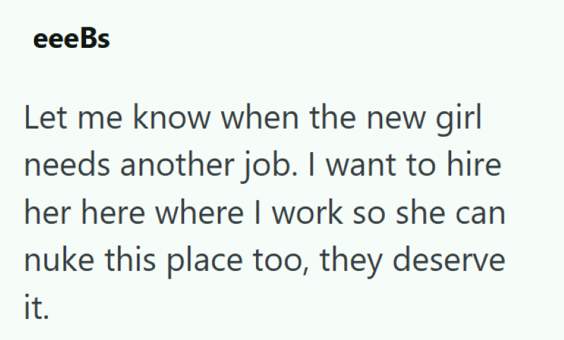 eeeBs Let me know when the new girl needs another job. I want to hire her here where I work so she can nuke this place too, they deserve it.