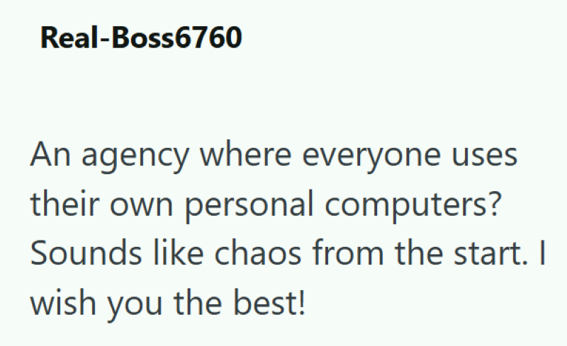 Real-Boss6760 An agency where everyone uses their own personal computers? Sounds like chaos from the start. I wish you the best!