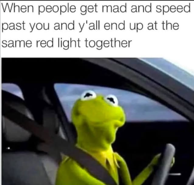 When people get mad and speed past you and y'all end up at the same red light together