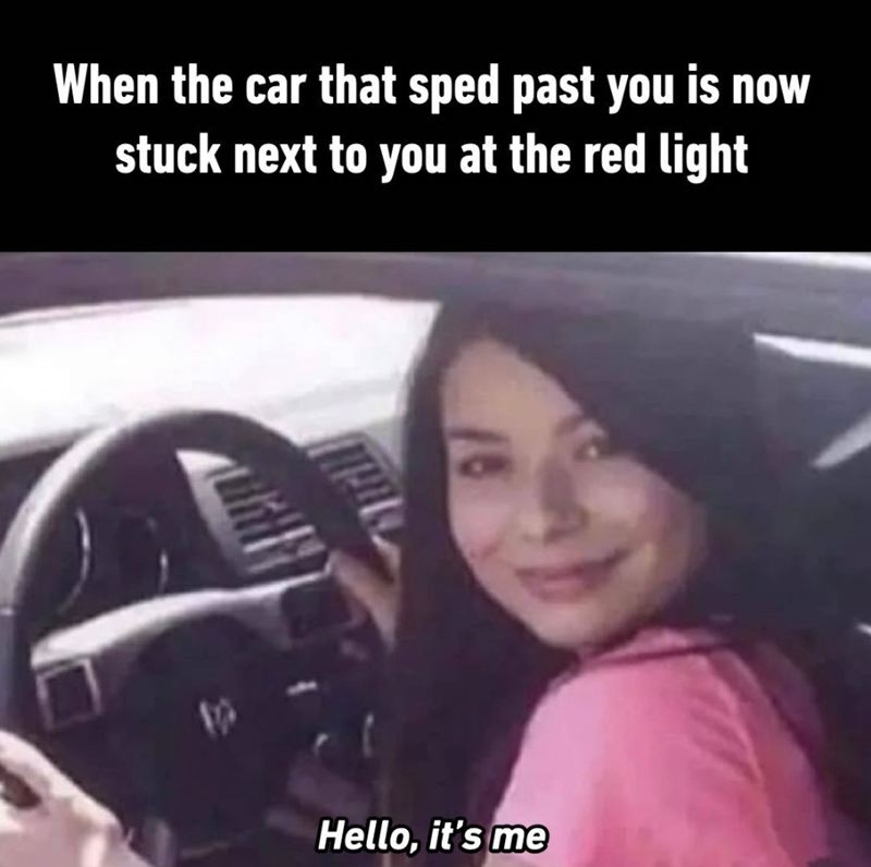 When the car that sped past you is now stuck next to you at the red light Hello, it's me