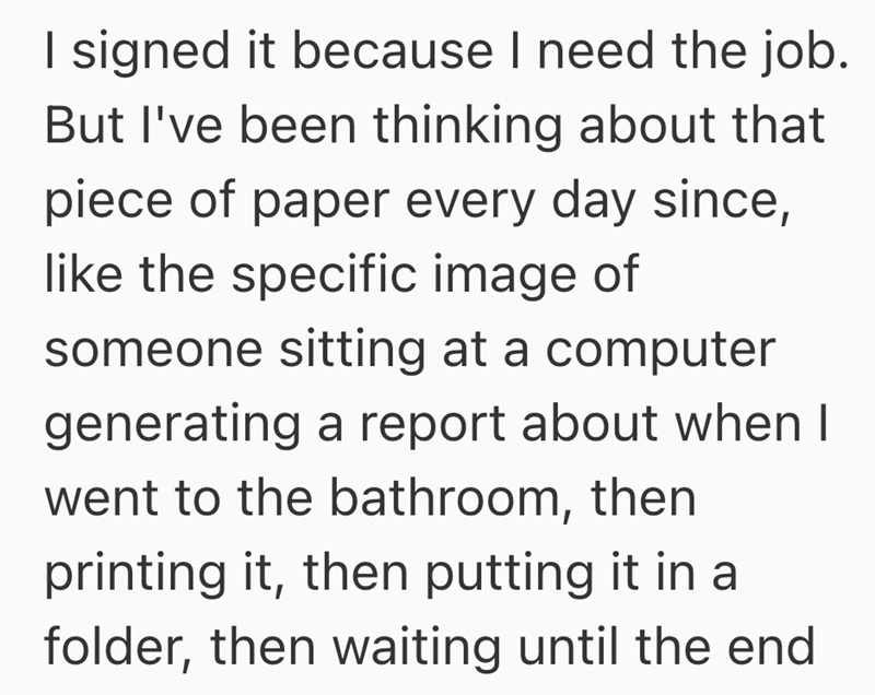 I signed it because I need the job. But I've been thinking about that piece of paper every day since, like the specific image of someone sitting at a computer generating a report about when I went to the bathroom, then printing it, then putting it in a folder, then waiting until the end