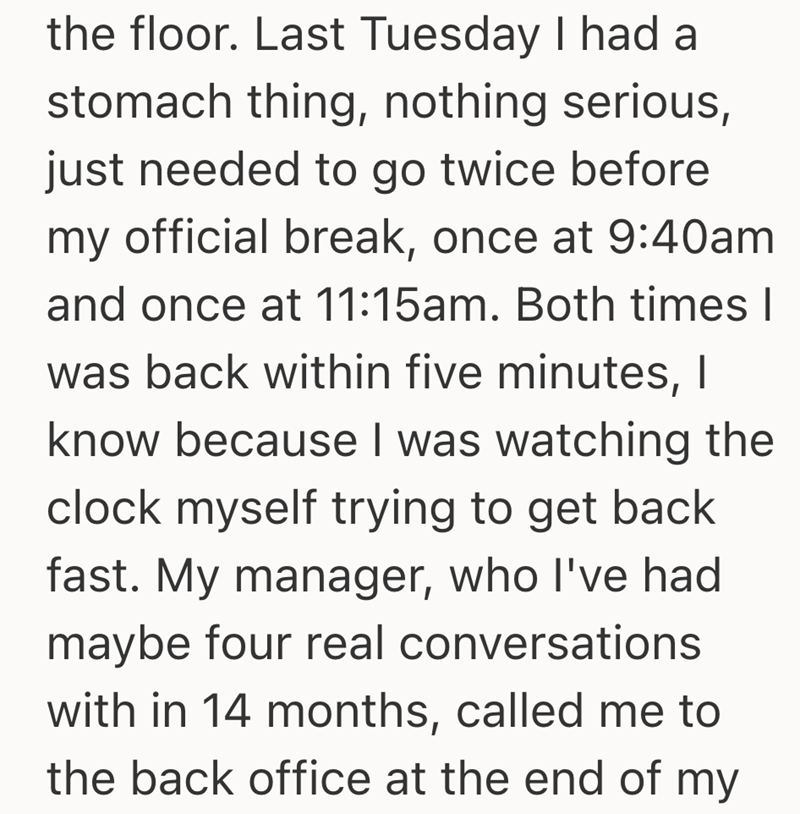 the floor. Last Tuesday I had a stomach thing, nothing serious, just needed to go twice before my official break, once at 9:40am and once at 11:15am. Both times I was back within five minutes, I know because I was watching the clock myself trying to get back fast. My manager, who I've had maybe four real conversations with in 14 months, called me to the back office at the end of my