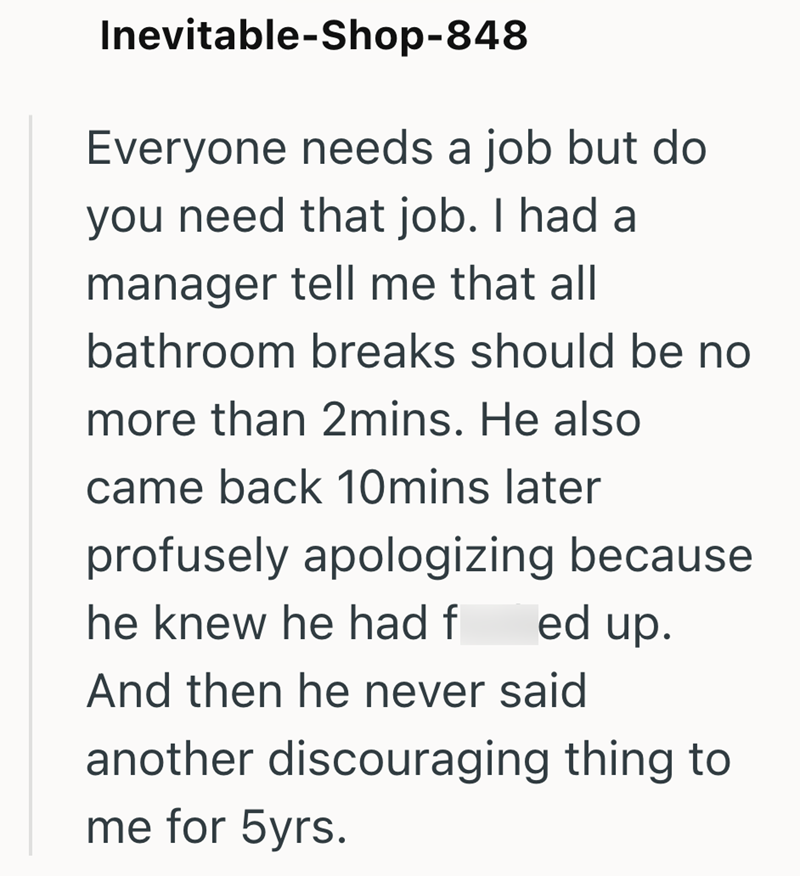 Inevitable-Shop-848 Everyone needs a job but do you need that job. I had a manager tell me that all bathroom breaks should be no more than 2mins. He also came back 10mins later profusely apologizing because he knew he had f ed up. And then he never said another discouraging thing to me for 5yrs.