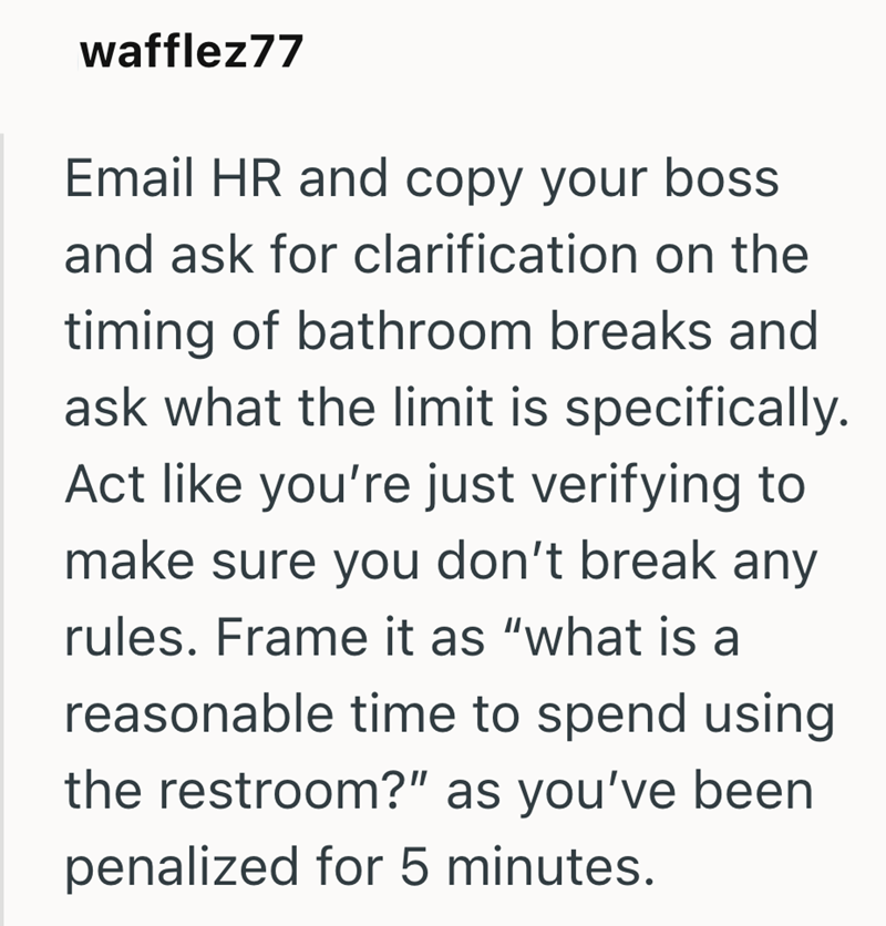 wafflez77 Email HR and copy your boss and ask for clarification on the timing of bathroom breaks and ask what the limit is specifically. Act like you're just verifying to make sure you don't break any rules. Frame it as "what is a reasonable time to spend using the restroom?" as you've been penalized for 5 minutes.