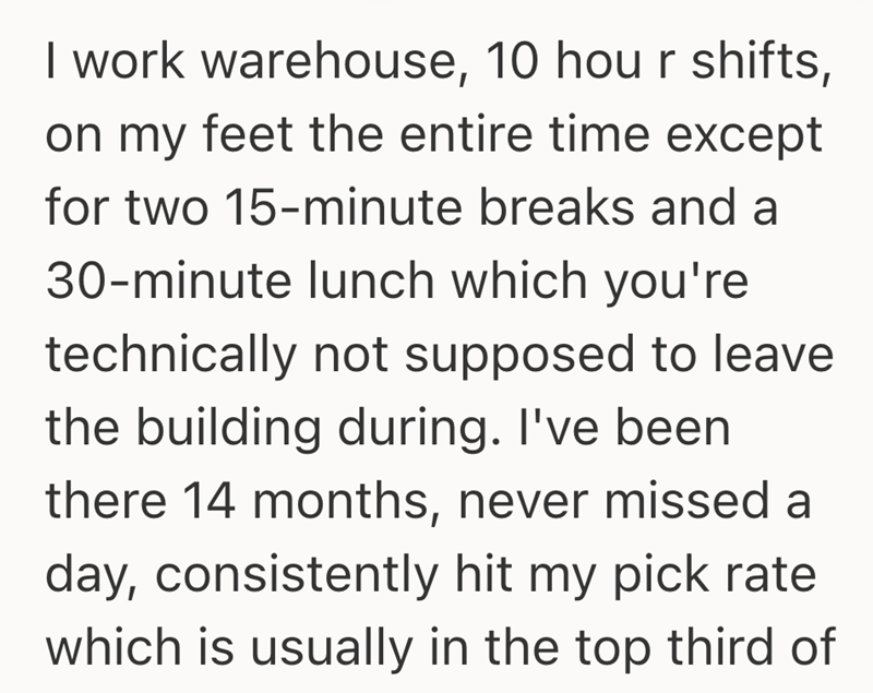 I work warehouse, 10 hour shifts, on my feet the entire time except for two 15-minute breaks and a 30-minute lunch which you're technically not supposed to leave the building during. I've been there 14 months, never missed a day, consistently hit my pick rate which is usually in the top third of